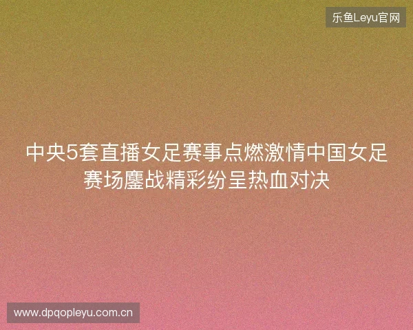 中央5套直播女足赛事点燃激情中国女足赛场鏖战精彩纷呈热血对决