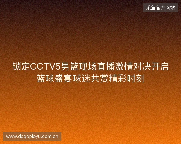 锁定CCTV5男篮现场直播激情对决开启篮球盛宴球迷共赏精彩时刻