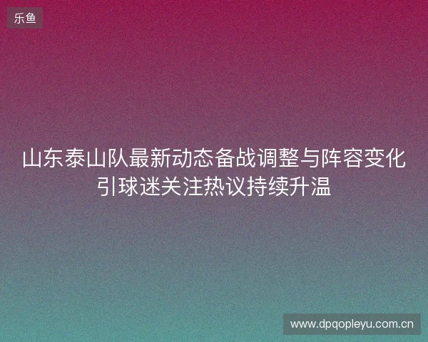 山东泰山队最新动态备战调整与阵容变化引球迷关注热议持续升温
