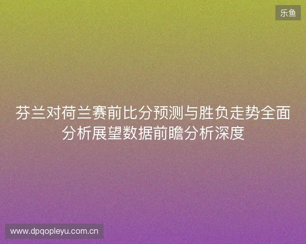 芬兰对荷兰赛前比分预测与胜负走势全面分析展望数据前瞻分析深度 芬兰对荷兰赛前比分预测与胜负走势全面分析展望数据前瞻分析深度