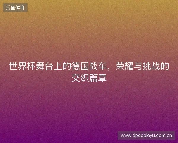 世界杯舞台上的德国战车，荣耀与挑战的交织篇章