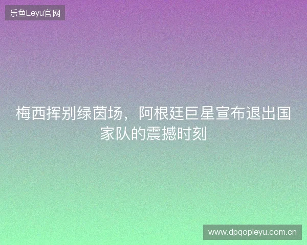 梅西挥别绿茵场，阿根廷巨星宣布退出国家队的震撼时刻